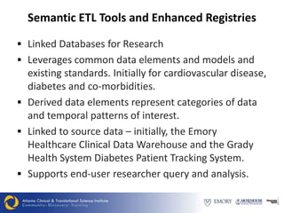 Semantic ETL Tools and Enhanced Registries

 Linked Databases for Research
 Leverages common data elements and models and
  existing standards. Initially for cardiovascular disease,
  diabetes and co-morbidities.
 Derived data elements represent categories of data
  and temporal patterns of interest.
 Linked to source data – initially, the Emory
  Healthcare Clinical Data Warehouse and the Grady
  Health System Diabetes Patient Tracking System.
 Supports end-user researcher query and analysis.
 