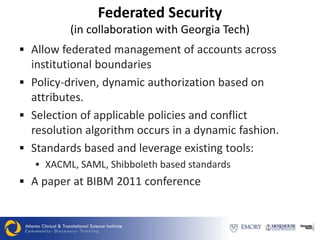 Federated Security
          (in collaboration with Georgia Tech)
 Allow federated management of accounts across
  institutional boundaries
 Policy-driven, dynamic authorization based on
  attributes.
 Selection of applicable policies and conflict
  resolution algorithm occurs in a dynamic fashion.
 Standards based and leverage existing tools:
    XACML, SAML, Shibboleth based standards
 A paper at BIBM 2011 conference
 