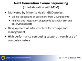 Next Generation Exome Sequencing
               (in collaboration with MSM)
 Motivated by Minority Health GRID project
   Exome sequencing of specimens from 2400 patients
   Analysis and integration of genomic data with EHR and
    observational data
 Development of infrastructure for storage and
  management
 High performance computing support through use of
  compute clusters
 