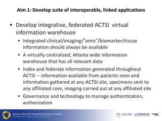 Aim 1: Develop suite of interoperable, linked applications

 Develop integrative, federated ACTSI virtual
  information warehouse
    Integrated clinical/imaging/”omic”/biomarker/tissue
     information should always be available
    A virtually centralized, Atlanta wide information
     warehouse that has all relevant data
    Index and federate information generated throughout
     ACTSI -- information available from patients seen and
     information gathered at any ACTSI site, specimens sent to
     any affiliated core, imaging carried out at any affiliated site
    Governance and technology to manage authentication,
     authorization
 