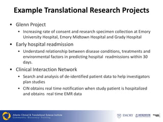 Example Translational Research Projects
 Glenn Project
    Increasing rate of consent and research specimen collection at Emory
     University Hospital, Emory Midtown Hospital and Grady Hospital
 Early hospital readmission
    Understand relationship between disease conditions, treatments and
     environmental factors in predicting hospital readmissions within 30
     days.
 Clinical Interaction Network
    Search and analysis of de-identified patient data to help investigators
     plan studies
    CIN obtains real time notification when study patient is hospitalized
     and obtains real time EMR data
 