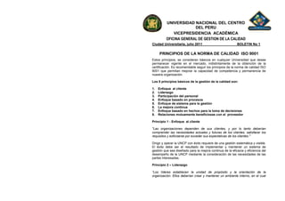 UNIVERSIDAD NACIONAL DEL CENTRO
                        DEL PERU
              VICEPRESIDENCIA ACADÉMICA
          OFICINA GENERAL DE GESTION DE LA CALIDAD
Ciudad Universitaria, julio 2011                            BOLETIN No 1

     PRINCIPIOS DE LA NORMA DE CALIDAD ISO 9001
Estos principios, se consideran básicos en cualquier Universidad que desee
permanecer vigente en el mercado, indistintamente de la obtención de la
certificación. Es recomendable seguir los principios de la norma de calidad ISO
9001 que permitan mejorar la capacidad de competencia y permanencia de
nuestra organización.

Los 8 principios básicos de la gestión de la calidad son:

1.   Enfoque al cliente
2.   Liderazgo
3.   Participación del personal
4.   Enfoque basado en procesos
5.   Enfoque de sistema para la gestión
6.   La mejora continua
7.   Enfoque basado en hechos para la toma de decisiones
8.   Relaciones mutuamente beneficiosas con el proveedor

Principio 1 - Enfoque al cliente

"Las organizaciones dependen de sus clientes, y por lo tanto deberían
comprender las necesidades actuales y futuras de los clientes, satisfacer los
requisitos y esforzarse por exceder sus expectativas de los clientes."

Dirigir y operar la UNCP con éxito requiere de una gestión sistemática y visible.
El éxito debe ser el resultado de implementar y mantener un sistema de
gestión que sea diseñado para la mejora continua de la eficacia y eficiencia del
desempeño de la UNCP mediante la consideración de las necesidades de las
partes interesadas.

Principio 2 – Liderazgo

“Los líderes establecen la unidad de propósito y la orientación de la
organización. Ellos deberían crear y mantener un ambiente interno, en el cual
 