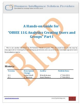 A Hands-on Guide for
“OBIEE 11G Analytics Creating Users and
Groups” Part I
This is our another document for BI Publisher Hands-on guide, This document briefs you the step by
step approach to Creating User and setting up permission. Join our professional training program to learn
from industry experts.
History:
Version Description
Change
Author Publish Date
0.1 Initial Draft Hitesh Mankar 1st
Feb 2011
0.1 1st
Review Amit Sharma 1st
Feb 2011
www.hyperionguru.com www.bisptrainings.com 1
 