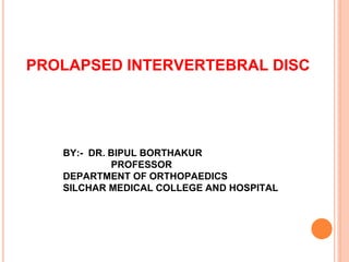 PROLAPSED INTERVERTEBRAL DISC
BY:- DR. BIPUL BORTHAKUR
PROFESSOR
DEPARTMENT OF ORTHOPAEDICS
SILCHAR MEDICAL COLLEGE AND HOSPITAL
 