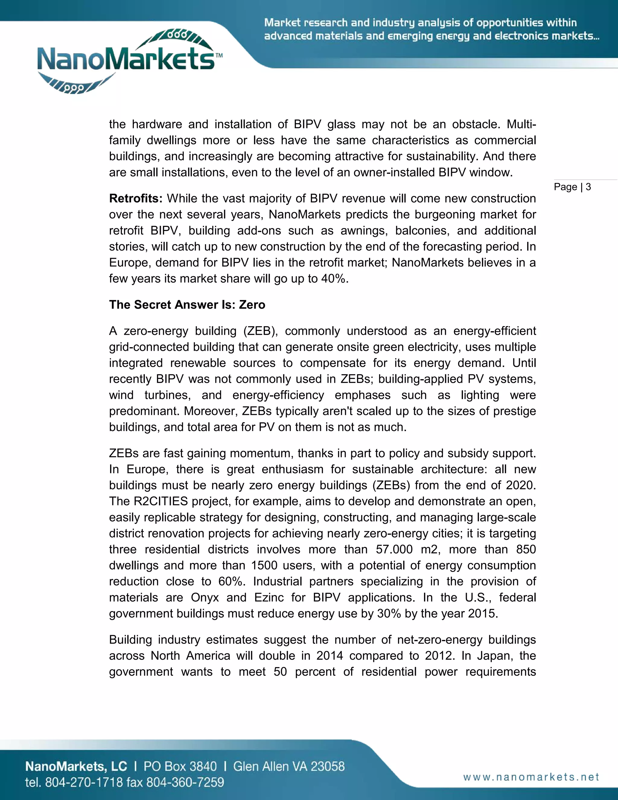 Page | 3
the hardware and installation of BIPV glass may not be an obstacle. Multi-
family dwellings more or less have the same characteristics as commercial
buildings, and increasingly are becoming attractive for sustainability. And there
are small installations, even to the level of an owner-installed BIPV window.
Retrofits: While the vast majority of BIPV revenue will come new construction
over the next several years, NanoMarkets predicts the burgeoning market for
retrofit BIPV, building add-ons such as awnings, balconies, and additional
stories, will catch up to new construction by the end of the forecasting period. In
Europe, demand for BIPV lies in the retrofit market; NanoMarkets believes in a
few years its market share will go up to 40%.
The Secret Answer Is: Zero
A zero-energy building (ZEB), commonly understood as an energy-efficient
grid-connected building that can generate onsite green electricity, uses multiple
integrated renewable sources to compensate for its energy demand. Until
recently BIPV was not commonly used in ZEBs; building-applied PV systems,
wind turbines, and energy-efficiency emphases such as lighting were
predominant. Moreover, ZEBs typically aren't scaled up to the sizes of prestige
buildings, and total area for PV on them is not as much.
ZEBs are fast gaining momentum, thanks in part to policy and subsidy support.
In Europe, there is great enthusiasm for sustainable architecture: all new
buildings must be nearly zero energy buildings (ZEBs) from the end of 2020.
The R2CITIES project, for example, aims to develop and demonstrate an open,
easily replicable strategy for designing, constructing, and managing large-scale
district renovation projects for achieving nearly zero-energy cities; it is targeting
three residential districts involves more than 57.000 m2, more than 850
dwellings and more than 1500 users, with a potential of energy consumption
reduction close to 60%. Industrial partners specializing in the provision of
materials are Onyx and Ezinc for BIPV applications. In the U.S., federal
government buildings must reduce energy use by 30% by the year 2015.
Building industry estimates suggest the number of net-zero-energy buildings
across North America will double in 2014 compared to 2012. In Japan, the
government wants to meet 50 percent of residential power requirements
 