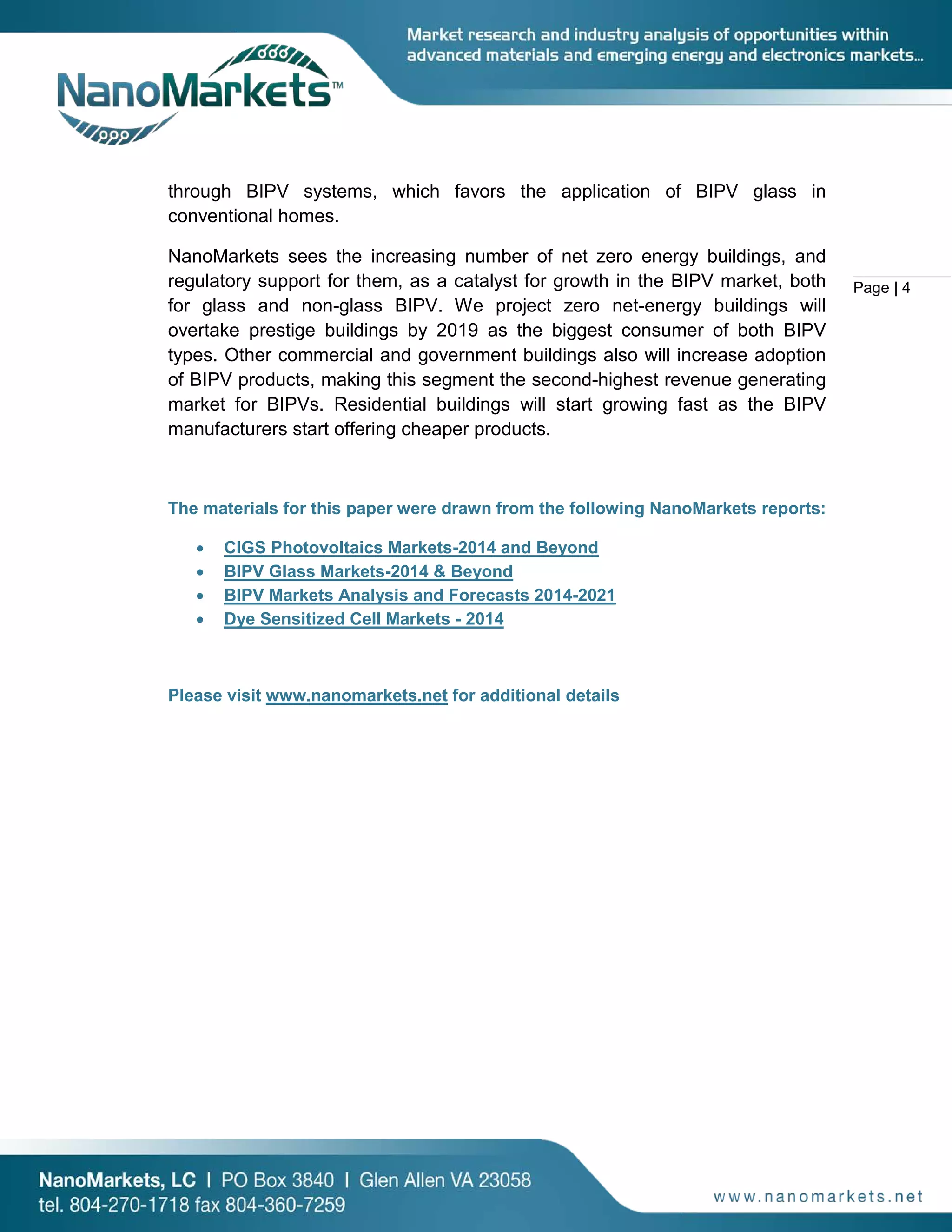 Page | 4
through BIPV systems, which favors the application of BIPV glass in
conventional homes.
NanoMarkets sees the increasing number of net zero energy buildings, and
regulatory support for them, as a catalyst for growth in the BIPV market, both
for glass and non-glass BIPV. We project zero net-energy buildings will
overtake prestige buildings by 2019 as the biggest consumer of both BIPV
types. Other commercial and government buildings also will increase adoption
of BIPV products, making this segment the second-highest revenue generating
market for BIPVs. Residential buildings will start growing fast as the BIPV
manufacturers start offering cheaper products.
The materials for this paper were drawn from the following NanoMarkets reports:
• CIGS Photovoltaics Markets-2014 and Beyond
• BIPV Glass Markets-2014 & Beyond
• BIPV Markets Analysis and Forecasts 2014-2021
• Dye Sensitized Cell Markets - 2014
Please visit www.nanomarkets.net for additional details
 
