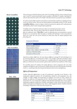This section gives a brief description of the solar PV technology and the common technical terms
used. A solar PV system is powered by many crystalline or thin film PV modules. Individual PV
cells are interconnected to form a PV module. This takes the form of a panel for easy installation.
PV cells are made of light-sensitive semiconductor materials that use photons to dislodge electrons
to drive an electric current. There are two broad categories of technology used for PV cells, namely,
crystalline silicon, as shown in Figure 4 which accounts for the majority of PV cell production;
and thin film, which is newer and growing in popularity.
Crystalline cells are made from ultra-pure silicon raw material such as those used in
semiconductor chips. They use silicon wafers that are typically 150-200 microns (one
fifth of a millimetre) thick. Thin film is made by depositing layers of semiconductor material
barely 0.3 to 2 micrometres thick onto glass or stainless steel substrates. As the semiconductor
layers are so thin, the costs of raw material are much lower than the capital equipment and
processing costs.
Apart from aesthetic differences, the most obvious difference amongst PV cell technologies is in
its conversion efficiency, as summarised in Table 1. For example, a thin film amorphous silicon
PV array will need close to twice the space of a crystalline silicon PV array because its module
efficiency is halved, for the same nominal capacity under Standard Test Conditions1 (STC) rating.
For crystalline silicon PV modules, the module efficiency is lower compared to the sum of the
component cell efficiency due to the presence of gaps between the cells and the border around the
circuit i.e., wasted space that does not generate any power hence lower total efficiency.
Effects of Temperature
Another important differentiator in solar PV performance, especially in hot climates, is the
temperature coefficient of power. PV cell performance declines as cell temperature rises. For
example, in bright sunlight, cell temperatures in Singapore can reach over 70ºC, whereas PV
modules are rated at a cell temperature of 25ºC. The loss in power output at 70ºC is therefore
measured as (70 - 25) x temperature coefficient. Most thin film technologies have a lower negative
temperature coefficient compared to crystalline technologies. In other words, they tend to lose less
of their rated capacity as temperature rises. Hence, under Singapore’s climatic condition, thin film
technologies will generate 5-10% more electricity per year.
Solar PV Technology
Mono-Crystalline
Poly-Crystalline
Thin - Film
 