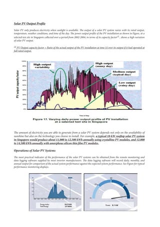 Solar PV Output Profile
Solar PV only produces electricity when sunlight is available. The output of a solar PV system varies with its rated output,
temperature, weather conditions, and time of the day. The power output profile of the PV installation as shown in Figure, at a
selected test site in Singapore collected over a period from 2002-2004, in terms of its capacity factor[2]
, shows a high variation
of solar PV output.
[2]
PV Output capacity factor = Ratio of the actual output of the PV installation at time (t) over its output if it had operated at
full rated output.
The amount of electricity you are able to generate from a solar PV system depends not only on the availability of
sunshine but also on the technology you choose to install. For example, a typical 10-kW rooftop solar PV system
in Singapore would produce about 11,000 to 12,500 kWh annually using crystalline PV modules, and 12,000
to 14,500 kWh annually with amorphous silicon thin film PV modules.
Operations of Solar PV Systems
The most practical indicator of the performance of the solar PV systems can be obtained from the remote monitoring and
data logging software supplied by most inverter manufacturers. The data logging software will record daily, monthly, and
annual output for comparison of the actual system performance against the expected system performance. See Figure for typical
performance monitoring displays.
 