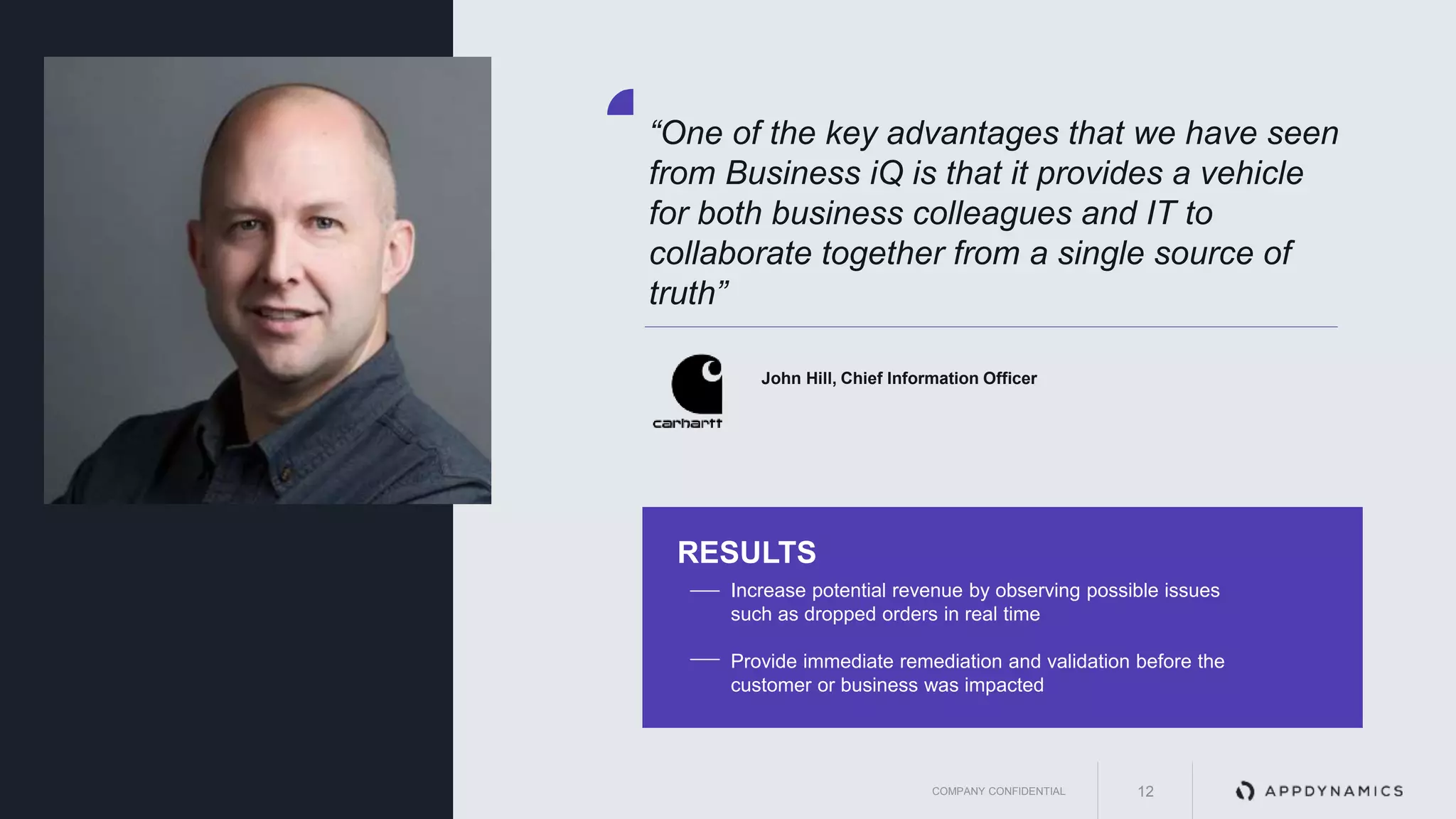 AppDynamics is
now part of Cisco.
“One of the key advantages that we have seen
from Business iQ is that it provides a vehicle
for both business colleagues and IT to
collaborate together from a single source of
truth”
John Hill, Chief Information Officer
Increase potential revenue by observing possible issues
such as dropped orders in real time
Provide immediate remediation and validation before the
customer or business was impacted
RESULTS
COMPANY CONFIDENTIAL 12
 