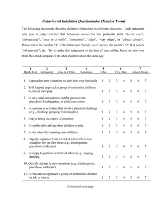 Behavioural Inhibition Questionnaire (Teacher Form)
The following statements describe children’s behaviour in different situations. Each statement
asks you to judge whether that behaviour occurs for this particular child “hardly ever”,
“infrequently”, “once in a while”, “sometimes”, “often”, “very often”, or “almost always”.
Please circle the number “1” if the behaviour “hardly ever” occurs, the number “2” if it occurs
“infrequently”, etc. Try to make this judgement to the best of your ability, based on how you
think this child compares with other children about the same age.
1
Hardly Ever
2
Infrequently
3
Once in a While
4
Sometimes
5
Often
6
Very Often
7
Almost Always
1. Approaches new situations or activities very hesitantly 1 2 3 4 5 6 7
2. Will happily approach a group of unfamiliar children
to join in their play 1 2 3 4 5 6 7
3. Is very quiet around new (adult) guests to the
preschool, kindergarten, or child care centre 1 2 3 4 5 6 7
4. Is cautious in activities that involve physical challenge
(e.g., climbing, jumping from heights) 1 2 3 4 5 6 7
5. Enjoys being the centre of attention 1 2 3 4 5 6 7
6. Is comfortable asking other children to play 1 2 3 4 5 6 7
7. Is shy when first meeting new children 1 2 3 4 5 6 7
8. Happily separates from parent(s) when left in new
situations for the first time (e.g., kindergarten,
preschool, childcare) 1 2 3 4 5 6 7
9. Is happy to perform in front of others (e.g., singing,
dancing) 1 2 3 4 5 6 7
10. Quickly adjusts to new situations (e.g., kindergarten,
preschool, childcare) 1 2 3 4 5 6 7
11. Is reluctant to approach a group of unfamiliar children
to ask to join in 1 2 3 4 5 6 7
Continued next page
 