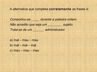 A alternativa que completa corretamente as frases é:
Comportou-se _____ durante a palestra ontem.
Não acredito que seja um _________ sujeito.
Trata-se de um _______ administrador.
a) mal – mau – mau
b) mal – mal – mal
c) mau – mau – mau
 