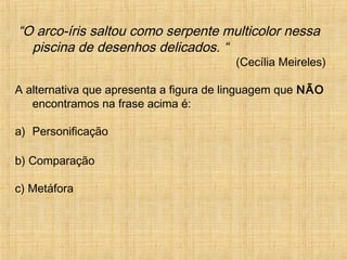 “O arco-íris saltou como serpente multicolor nessa
piscina de desenhos delicados. “
(Cecília Meireles)
A alternativa que apresenta a figura de linguagem que NÃO
encontramos na frase acima é:
a) Personificação
b) Comparação
c) Metáfora
 