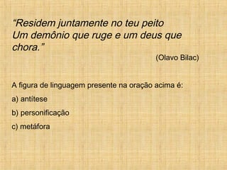 “Residem juntamente no teu peito
Um demônio que ruge e um deus que
chora.”
(Olavo Bilac)
A figura de linguagem presente na oração acima é:
a) antítese
b) personificação
c) metáfora
 