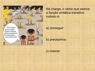 Na charge, o verbo que exerce
a função sintática transitivo
indireto é:
a) conseguir
b) precisamos
c) crescer
Pai?!! Agora
que consegui
crescer entendo
porque precisamos
de cesta básica
para sobreviver!
 