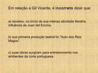 Em relação a Gil Vicente, é incorreto dizer que:
a) recebeu, no início de sua intensa atividade literária,
influência de Juan del Encina.
b) sua primeira produção teatral foi "Auto dos Reis
Magos".
c) suas obras surgiram para entretenimento nos
ambientes da corte portuguesa.
 