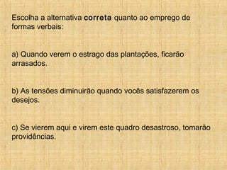 Escolha a alternativa correta quanto ao emprego de
formas verbais:
a) Quando verem o estrago das plantações, ficarão
arrasados.
b) As tensões diminuirão quando vocês satisfazerem os
desejos.
c) Se vierem aqui e virem este quadro desastroso, tomarão
providências.
 