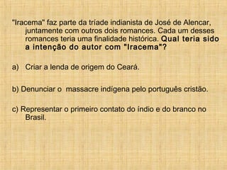 "Iracema" faz parte da tríade indianista de José de Alencar,
juntamente com outros dois romances. Cada um desses
romances teria uma finalidade histórica. Qual teria sido
a intenção do autor com "Iracema"?
a) Criar a lenda de origem do Ceará.
b) Denunciar o massacre indígena pelo português cristão.
c) Representar o primeiro contato do índio e do branco no
Brasil.
 