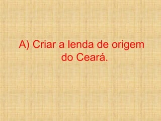 A) Criar a lenda de origem
do Ceará.
 