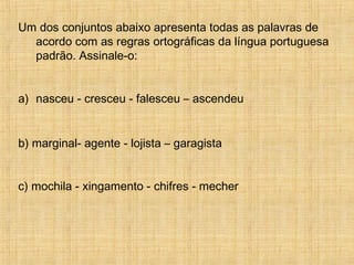Um dos conjuntos abaixo apresenta todas as palavras de
acordo com as regras ortográficas da língua portuguesa
padrão. Assinale-o:
a) nasceu - cresceu - falesceu – ascendeu
b) marginal- agente - lojista – garagista
c) mochila - xingamento - chifres - mecher
 