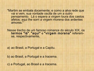 "Martim se embala docemente; e como a alva rede que
vai e vem, sua vontade oscila de um a outro
pensamento. Lá o espera a virgem loura dos castos
afetos; aqui lhe sorri a virgem morena dos ardentes
amores."
Nesse trecho de um famoso romance do século XIX, os
termos "lá", "aqui" e "virgem morena" referem-
se, respectivamente,
a) ao Brasil, a Portugal e a Capitu.
b) ao Brasil, a Portugal e a Iracema.
c) a Portugal, ao Brasil e a Iracema.
 