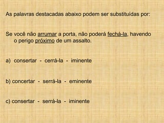 As palavras destacadas abaixo podem ser substituídas por:
Se você não arrumar a porta, não poderá fechá-la, havendo
o perigo próximo de um assalto.
a) consertar - cerrá-la - iminente
b) concertar - serrá-la - eminente
c) consertar - serrá-la - iminente
 