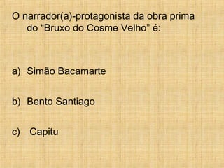 O narrador(a)-protagonista da obra prima
do “Bruxo do Cosme Velho” é:
a) Simão Bacamarte
b) Bento Santiago
c) Capitu
 