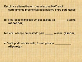 Escolha a alternativa em que a lacuna NÃO está
corretamente preenchida pela palavra entre parênteses.
a) Nos jogos olímpicos um dos atletas vai _______ a tocha.
(ascender)
b) Pediu o lenço empestado para ______ o nariz. (assoar)
c) Você pode confiar nela; é uma pessoa ____________.
(discreta)
 