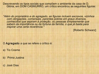 Descrevendo os tipos sociais que compõem o ambiente da casa de D.
Glória, em DOM CASMURRO, um crítico encontrou as seguintes figuras:
"Além do proprietário e do agregado, as figuras incluem escravos, vizinhos
com obrigações, comensais, parentes pobres em graus diversos,
conhecidos que aspiram à proteção, ou pessoas simplesmente que
sabem da importância ou da fortuna da família, o que já basta para
inspirar uma certa reverência."
[Roberto Schwarz]
O Agregado a que se refere o crítico é:
a) Tio Cosme
b) Prima Justina
c) José Dias
 