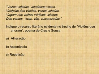 "Vozes veladas, veludosas vozes.
Volúpias dos violões, vozes veladas.
Vagam nos velhos vórtices velozes.
Dos ventos, vivas, vãs, vulcanizadas."
Indique o recurso literário evidente no trecho de "Violões que
choram", poema de Cruz e Sousa.
a) Aliteração
b) Assonância
c) Repetição
 