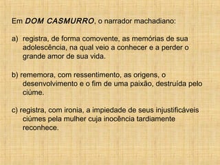 Em DOM CASMURRO, o narrador machadiano:
a) registra, de forma comovente, as memórias de sua
adolescência, na qual veio a conhecer e a perder o
grande amor de sua vida.
b) rememora, com ressentimento, as origens, o
desenvolvimento e o fim de uma paixão, destruída pelo
ciúme.
c) registra, com ironia, a impiedade de seus injustificáveis
ciúmes pela mulher cuja inocência tardiamente
reconhece.
 