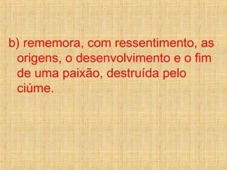 b) rememora, com ressentimento, as
origens, o desenvolvimento e o fim
de uma paixão, destruída pelo
ciúme.
 