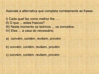 Assinale a alternativa que completa corretamente as frases.
I) Cada qual faz como melhor lhe ....
II) O que ... estes frascos?
III) Neste momento os teóricos ... os conceitos.
IV) Eles ... a casa do necessário.
a) convém, contém, revêem, provém
b) convém, contêm, revêem, provêm
c) convém, contém, revêem, provém
 