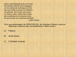 Salvo a grandiloqüência de uma cheia
lhe impondo interina outra linguagem,
um rio precisa de muita água em fios
para que todos os poços se enfrasem:
se reatando, de um para outro poço,
em frases curtas, então frase e frase,
até a sentença-rio do discurso único
em que se tem voz a seca ele combate.
(João Cabral)
Com que personagem de VIDAS SECAS, de Graciliano Ramos, pode-se
relacionar o poema todo, principalmente o último verso?
A) Fabiano
B) Sinhá Vitória
C) O Soldado Amarelo
 