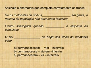 Assinale a alternativa que completa corretamente as frases:
Se os motoristas de ônibus___________________ em greve, a
maioria da população não teria como trabalhar.
Ficarei sossegada quando ____________ a resposta do
consulado.
O pai _________________ na briga dos filhos no momento
certo.
a) permanecessem - vier – interveio
b) permanecesse – vierem –interviu
c) permaneceram – vir – interveio
 