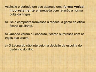 Assinale o período em que aparece uma forma verbal
incorretamente empregada com relação à norma
culta da língua.
a) Se o compadre trouxesse a rabeca, a gente do ofício
ficaria exultante.
b) Quando verem o Leonardo, ficarão surpresos com os
trajes que usava.
c) O Leonardo não interveio na decisão da escolha do
padrinho do filho.
 