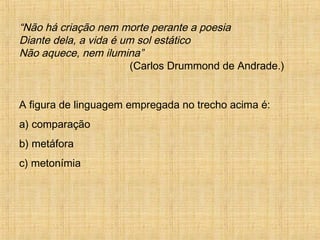 “Não há criação nem morte perante a poesia
Diante dela, a vida é um sol estático
Não aquece, nem ilumina”
(Carlos Drummond de Andrade.)
A figura de linguagem empregada no trecho acima é:
a) comparação
b) metáfora
c) metonímia
 
