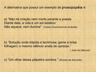 A alternativa que possui um exemplo de prosopopéia é:
a) “Não há criação nem morte perante a poesia
Diante dela, a vida é um sol estático
Não aquece, nem ilumina” (Carlos Drummond de Andrade)
b) “Solução onda trépida e lacrimosa; geme a brisa
folhagem; o mesmo silêncio anela de opresso.”
( José de |Alencar)
c) “Um olhar dessa pálpebra sombra.” (Álvares de Azevedo)
 