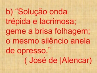 b) “Solução onda
trépida e lacrimosa;
geme a brisa folhagem;
o mesmo silêncio anela
de opresso.”
( José de |Alencar)
 