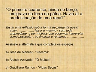 "O primeiro cearense, ainda no berço,
emigrava da terra da pátria. Havia aí a
predestinação de uma raça?"
Eis aí uma reflexão sob a forma de pergunta que o
autor, ................, faz a si mesmo - com toda
propriedade, e por motivos que podemos interpretar
como pessoais -, ao finalizar o romance ...................
Assinale a alternativa que completa os espaços.
a) José de Alencar - "Iracema“
b) Aluísio Azevedo - "O Mulato“
c) Graciliano Ramos - "Vidas Secas"
 