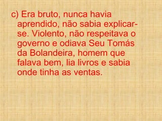 c) Era bruto, nunca havia
aprendido, não sabia explicar-
se. Violento, não respeitava o
governo e odiava Seu Tomás
da Bolandeira, homem que
falava bem, lia livros e sabia
onde tinha as ventas.
 