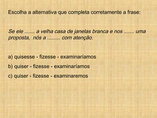 Escolha a alternativa que completa corretamente a frase:
Se ele ....... a velha casa de janelas branca e nos ....... uma
proposta, nós a ......... com atenção.
a) quisesse - fizesse - examinaríamos
b) quiser - fizesse - examinaríamos
c) quiser - fizesse - examinaremos
 