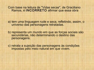 Com base na leitura de "Vidas secas", de Graciliano
Ramos, é INCORRETO afirmar que essa obra
a) tem uma linguagem rude e seca, refletindo, assim, o
universo das personagens retratadas.
b) representa um mundo em que as forças sociais são
secundárias, não determinando o destino das
personagens.
c) retrata a sujeição das personagens às condições
impostas pelo meio natural em que vivem.
 