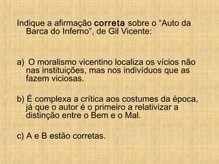 Indique a afirmação correta sobre o “Auto da
Barca do Inferno”, de Gil Vicente:
a) O moralismo vicentino localiza os vícios não
nas instituições, mas nos indivíduos que as
fazem viciosas.
b) É complexa a crítica aos costumes da época,
já que o autor é o primeiro a relativizar a
distinção entre o Bem e o Mal.
c) A e B estão corretas.
 
