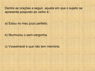 Dentre as orações a seguir, aquela em que o sujeito se
apresenta posposto ao verbo é:
a) Estou no meu juízo perfeito.
b) Murmurou o sem-vergonha.
c) Vossemecê é que não tem memória.
 