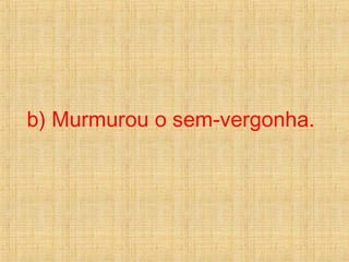 b) Murmurou o sem-vergonha.
 