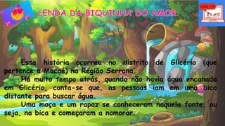 Essa história ocorreu no distrito de Glicério (que
pertence a Macaé) na Região Serrana.
Há muito tempo atrás, quando não havia água encanada
em Glicério, conta-se que, as pessoas iam em uma bica
distante para buscar água.
Uma moça e um rapaz se conheceram naquela fonte, ou
seja, na bica e começaram a namorar.
 