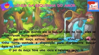 Todos os dias quando ela ia buscar água na bica, eles se
encontravam muito apaixonados.
O pai da moça estava desconfiado, afinal, porque ela
tinha tanta vontade e disposição para diariamente buscar
água na bica?
O pai da moça teve uma ideia e resolveu segui-la.
 