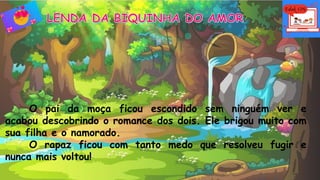 O pai da moça ficou escondido sem ninguém ver e
acabou descobrindo o romance dos dois. Ele brigou muito com
sua filha e o namorado.
O rapaz ficou com tanto medo que resolveu fugir e
nunca mais voltou!
 