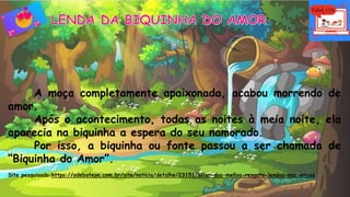A moça completamente apaixonada, acabou morrendo de
amor.
Após o acontecimento, todas as noites à meia noite, ela
aparecia na biquinha a espera do seu namorado.
Por isso, a biquinha ou fonte passou a ser chamada de
“Biquinha do Amor”.
Site pesquisado:https://odebateon.com.br/site/noticia/detalhe/23151/solar-dos-mellos-resgata-lendas-macaenses
 