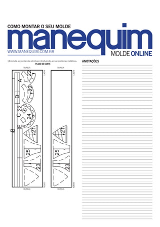 COMO MONTAR O SEU MOLDE

www.manequim.com.br

MOLDE ONLINE

•Arremate as pontas das alcinhas introduzindo-as nas ponteiras metálicas.

PLANO DE CORTE

22

21

21

24
ourela

ourela

forro

tecido

23

23

25

25

B

E

C 22

D

22

A

1,40 m

ourela
1,40 m

ourela

ANOTAÇÕES

_
 _______________________________________________________________________
________________________________________________________________________
________________________________________________________________________
________________________________________________________________________
________________________________________________________________________
________________________________________________________________________
________________________________________________________________________
________________________________________________________________________
________________________________________________________________________
________________________________________________________________________
________________________________________________________________________
________________________________________________________________________
________________________________________________________________________
________________________________________________________________________
________________________________________________________________________
________________________________________________________________________
________________________________________________________________________
________________________________________________________________________
________________________________________________________________________
________________________________________________________________________
________________________________________________________________________
________________________________________________________________________
________________________________________________________________________
________________________________________________________________________
________________________________________________________________________
________________________________________________________________________
________________________________________________________________________
________________________________________________________________________
________________________________________________________________________
________________________________________________________________________
________________________________________________________________________
________________________________________________________________________
________________________________________________________________________
________________________________________________________________________
________________________________________________________________________
________________________________________________________________________
________________________________________________________________________
________________________________________________________________________
________________________________________________________________________
________________________________________________________________________
________________________________________________________________________
________________________________________________________________________
________________________________________________________________________
________________________________________________________________________
________________________________________________________________________
________________________________________________________________________
________________________________________________________________________
________________________________________________________________________
________________________________________________________________________
________________________________________________________________________
________________________________________________________________________
________________________________________________________________________
_______________________________________________________________________
_______________________________________________________________________
_______________________________________________________________________
_______________________________________________________________________
_______________________________________________________________________
_______________________________________________________________________

 